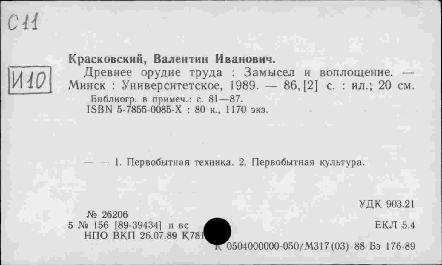 ﻿си
HW
Красковский, Валентин Иванович.
Древнее орудие труда : Замысел и воплощение. —
Минск : Университетское, 1989. — 86, [2] с. : ил.; 20 см.
Библиогр. в примеч.: с. 81—87.
ISBN 5-7855-0085-Х : 80 к., 1170 экз.
— — 1. Первобытная техника. 2. Первобытная культура.
№ 26206
5 № 156 [89-39434] п вс НПО ВКП 26.07.89 К78
УДК 903.21
ЕКЛ 5.4
^^504000000-050/М317(03) -88 Бз 176-89